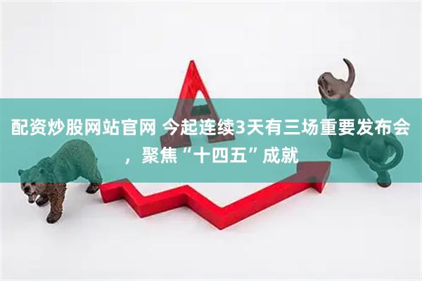 配资炒股网站官网 今起连续3天有三场重要发布会，聚焦“十四五”成就