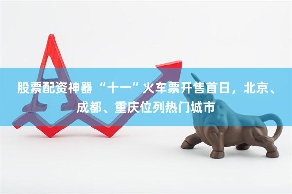 股票配资神器 “十一”火车票开售首日，北京、成都、重庆位列热门城市