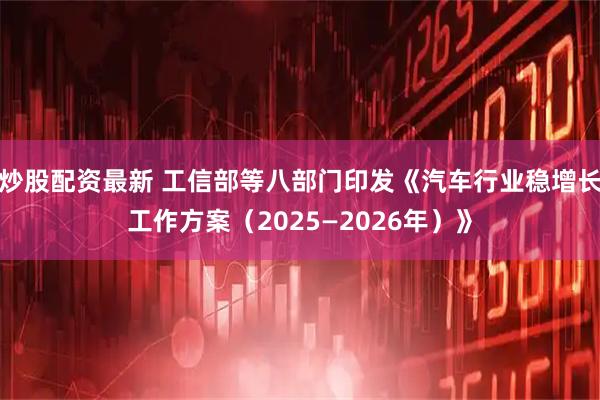 炒股配资最新 工信部等八部门印发《汽车行业稳增长工作方案（2025—2026年）》