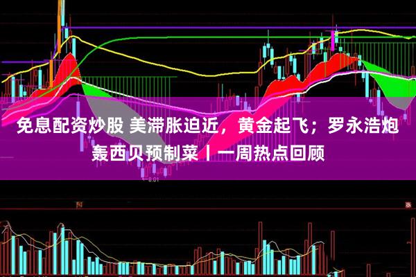 免息配资炒股 美滞胀迫近，黄金起飞；罗永浩炮轰西贝预制菜丨一周热点回顾