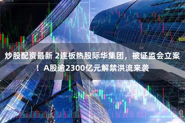 炒股配资最新 2连板热股际华集团，被证监会立案！A股逾2300亿元解禁洪流来袭