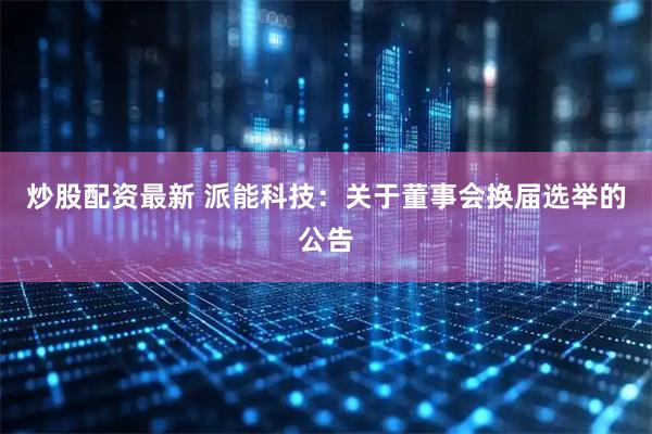 炒股配资最新 派能科技：关于董事会换届选举的公告