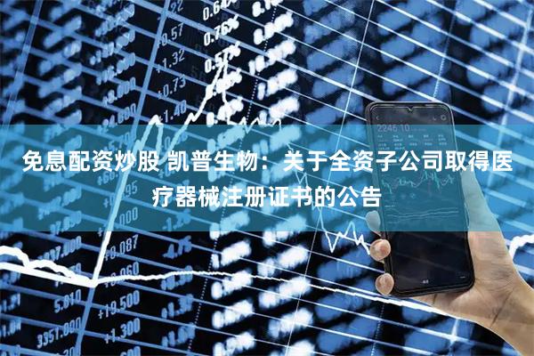 免息配资炒股 凯普生物：关于全资子公司取得医疗器械注册证书的公告