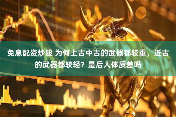 免息配资炒股 为何上古中古的武器都较重，近古的武器都较轻？是后人体质差吗