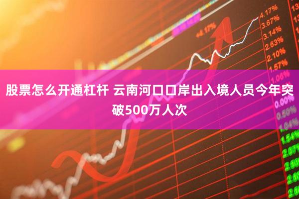 股票怎么开通杠杆 云南河口口岸出入境人员今年突破500万人次