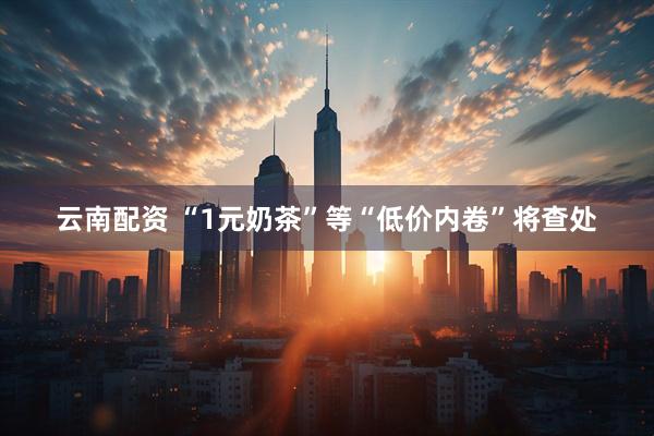 云南配资 “1元奶茶”等“低价内卷”将查处