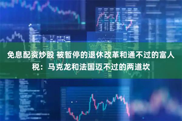 免息配资炒股 被暂停的退休改革和通不过的富人税：马克龙和法国迈不过的两道坎