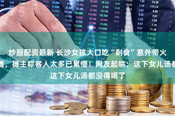 炒股配资最新 长沙女孩大口吃“剩食”意外带火爸妈的小摊，摊主称客人太多已累懵！网友起哄：这下女儿汤都没得喝了