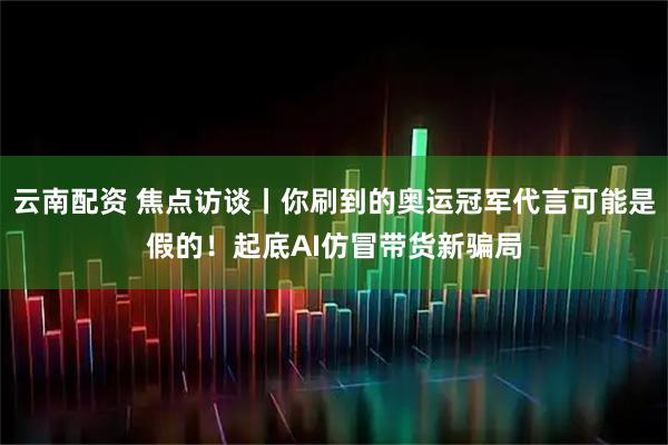 云南配资 焦点访谈丨你刷到的奥运冠军代言可能是假的！起底AI仿冒带货新骗局