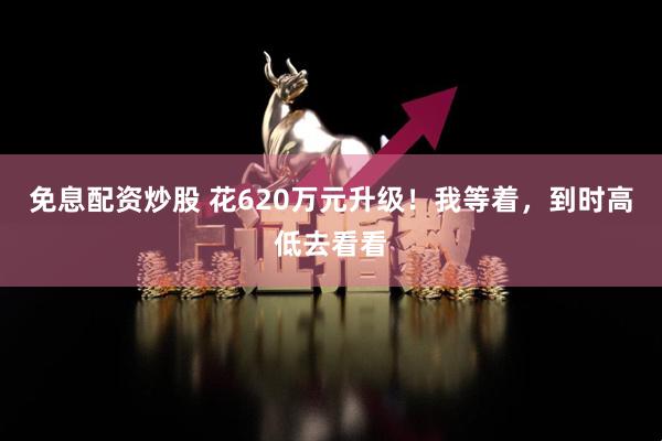 免息配资炒股 花620万元升级！我等着，到时高低去看看