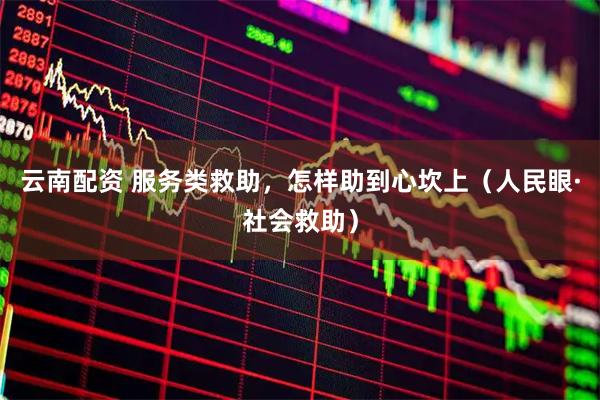 云南配资 服务类救助，怎样助到心坎上（人民眼·社会救助）