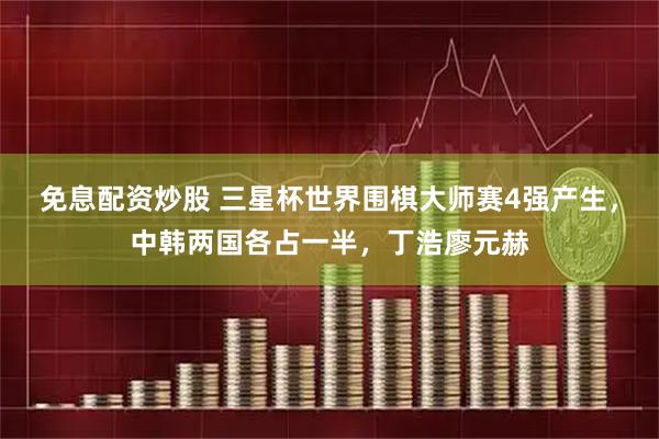 免息配资炒股 三星杯世界围棋大师赛4强产生，中韩两国各占一半，丁浩廖元赫