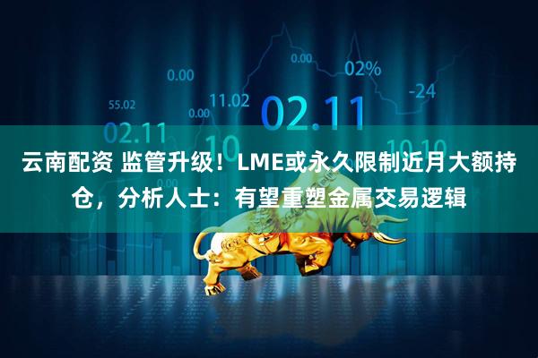 云南配资 监管升级！LME或永久限制近月大额持仓，分析人士：有望重塑金属交易逻辑