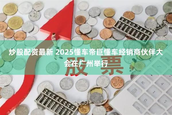 炒股配资最新 2025懂车帝巨懂车经销商伙伴大会在广州举行