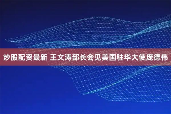 炒股配资最新 王文涛部长会见美国驻华大使庞德伟