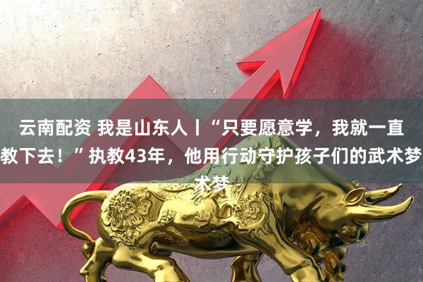 云南配资 我是山东人丨“只要愿意学，我就一直教下去！”执教43年，他用行动守护孩子们的武术梦