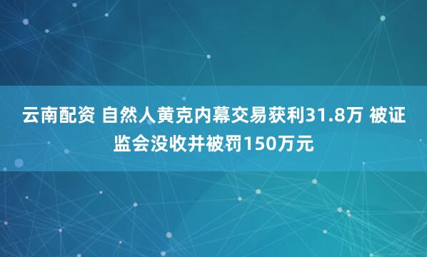 云南配资 自然人黄克内幕交易获利31.8万 被证监会没收并被罚150万元