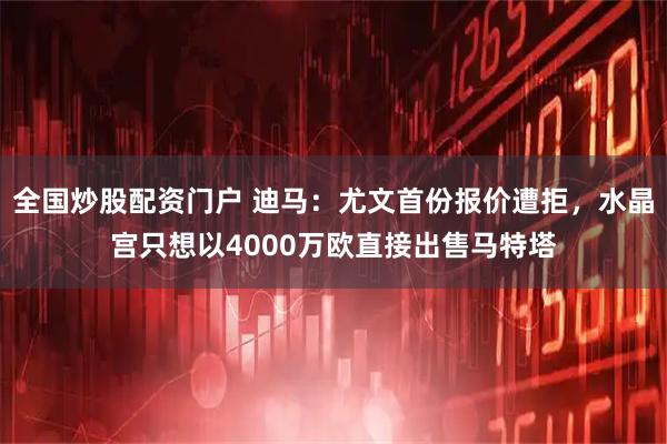 全国炒股配资门户 迪马：尤文首份报价遭拒，水晶宫只想以4000万欧直接出售马特塔
