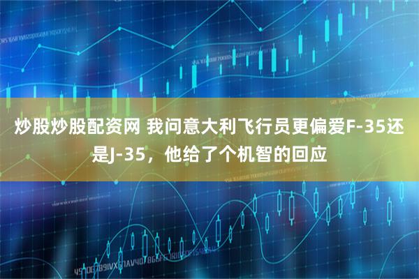 炒股炒股配资网 我问意大利飞行员更偏爱F-35还是J-35，他给了个机智的回应