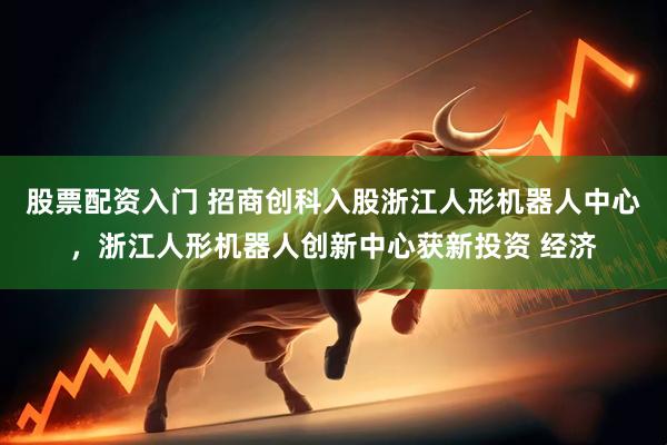 股票配资入门 招商创科入股浙江人形机器人中心，浙江人形机器人创新中心获新投资 经济