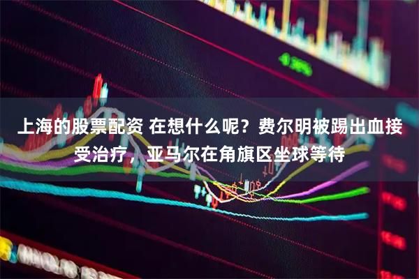 上海的股票配资 在想什么呢？费尔明被踢出血接受治疗，亚马尔在角旗区坐球等待