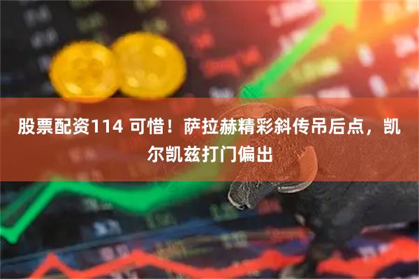股票配资114 可惜！萨拉赫精彩斜传吊后点，凯尔凯兹打门偏出
