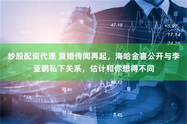 炒股配资代理 复婚传闻再起，海哈金喜公开与李亚鹏私下关系，估计和你想得不同