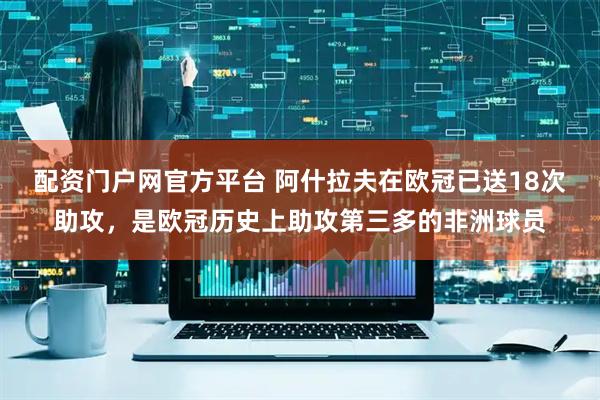 配资门户网官方平台 阿什拉夫在欧冠已送18次助攻，是欧冠历史上助攻第三多的非洲球员