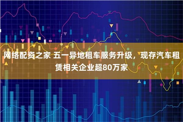 网络配资之家 五一异地租车服务升级，现存汽车租赁相关企业超80万家
