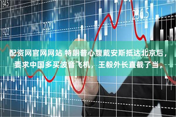 配资网官网网站 特朗普心腹戴安斯抵达北京后，要求中国多买波音飞机，王毅外长直截了当，