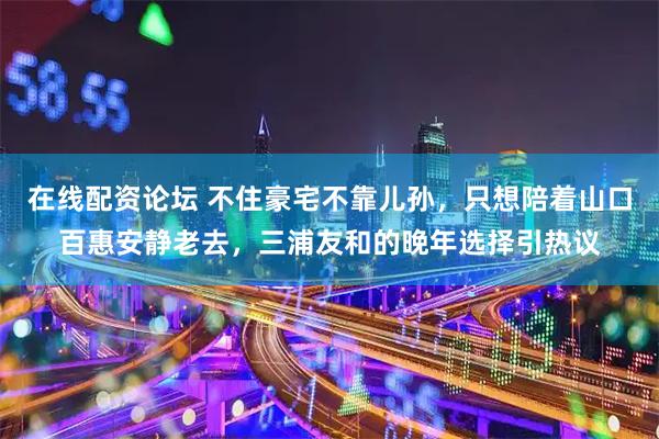 在线配资论坛 不住豪宅不靠儿孙，只想陪着山口百惠安静老去，三浦友和的晚年选择引热议