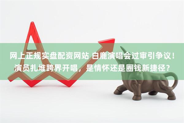 网上正规实盘配资网站 白鹿演唱会过审引争议！演员扎堆跨界开唱，是情怀还是圈钱新捷径？