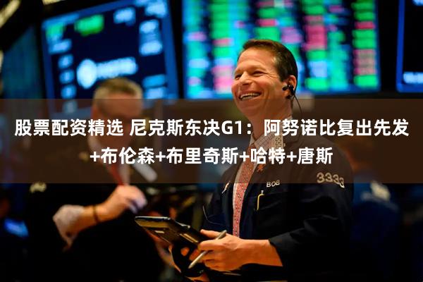 股票配资精选 尼克斯东决G1：阿努诺比复出先发+布伦森+布里奇斯+哈特+唐斯