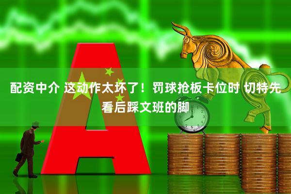 配资中介 这动作太坏了！罚球抢板卡位时 切特先看后踩文班的脚