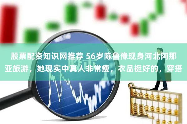 股票配资知识网推荐 56岁陈鲁豫现身河北阿那亚旅游，她现实中真人非常瘦，衣品挺好的，穿搭