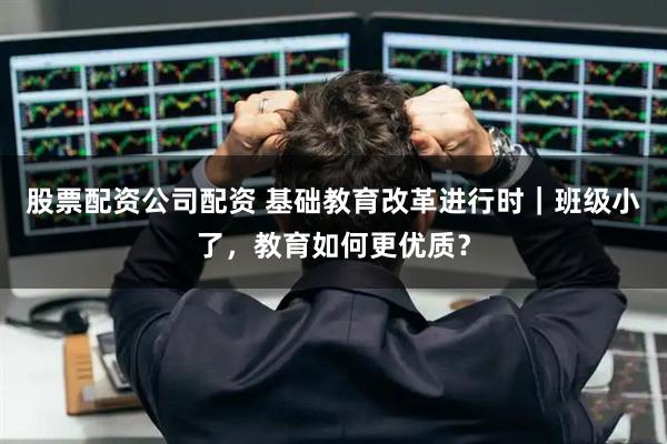 股票配资公司配资 基础教育改革进行时｜班级小了，教育如何更优质？