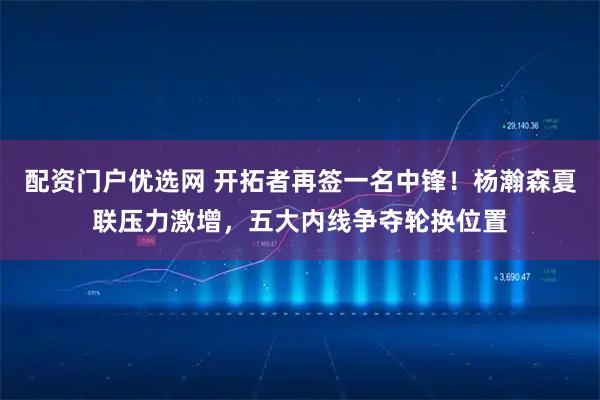 配资门户优选网 开拓者再签一名中锋！杨瀚森夏联压力激增，五大内线争夺轮换位置