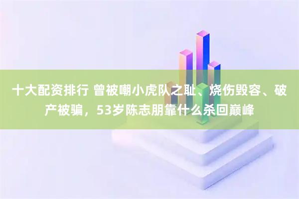 十大配资排行 曾被嘲小虎队之耻、烧伤毁容、破产被骗，53岁陈志朋靠什么杀回巅峰